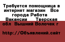 Требуется помощница в интернет-магазин - Все города Работа » Вакансии   . Тверская обл.,Вышний Волочек г.